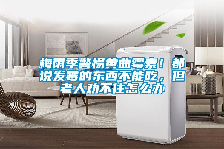 梅雨季警惕黃曲霉素！都說發(fā)霉的東西不能吃，但老人勸不住怎么辦