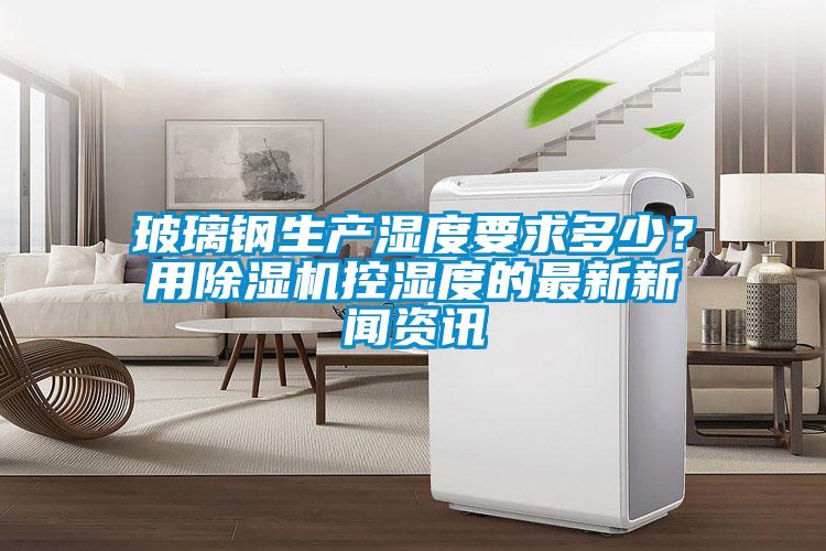 玻璃鋼生產(chǎn)濕度要求多少？用除濕機(jī)控濕度的最新新聞資訊