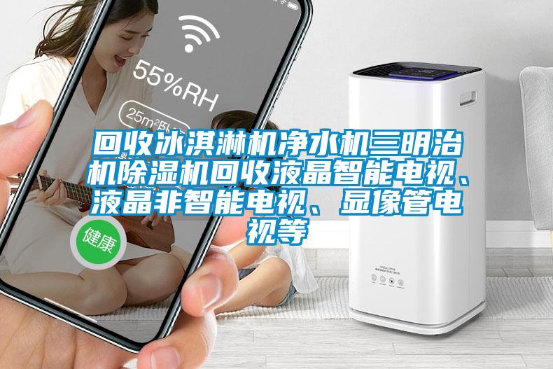 回收冰淇淋機凈水機三明治機除濕機回收液晶智能電視、液晶非智能電視、顯像管電視等