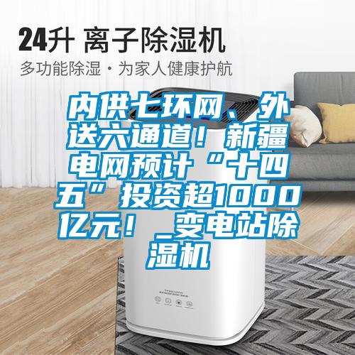 內(nèi)供七環(huán)網(wǎng)、外送六通道！新疆電網(wǎng)預(yù)計(jì)“十四五”投資超1000億元！_變電站除濕機(jī)