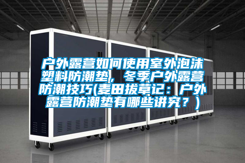 戶外露營如何使用室外泡沫塑料防潮墊，冬季戶外露營防潮技巧(麥田拔草記：戶外露營防潮墊有哪些講究？)