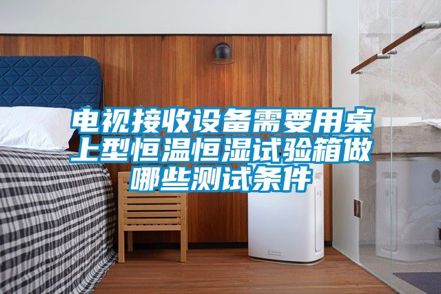 電視接收設(shè)備需要用桌上型恒溫恒濕試驗箱做哪些測試條件